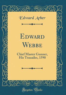 Edward Webbe: Chief Master Gunner, His Trauailes, 1590 (Classic Reprint) - Arber, Edward, Professor