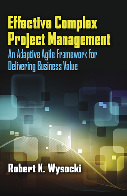 Effective Complex Project Management: An Adaptive Agile Framework for Delivering Business Value - Wysocki, Robert