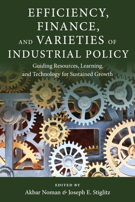 Efficiency, Finance, and Varieties of Industrial Policy: Guiding Resources, Learning, and Technology for Sustained Growth - Noman, Akbar (Editor), and Stiglitz, Joseph E (Editor)