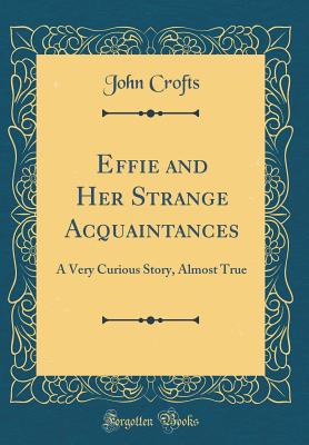 Effie and Her Strange Acquaintances: A Very Curious Story, Almost True (Classic Reprint) - Crofts, John