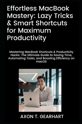 Effortless MacBook Mastery: Lazy Tricks & Smart Shortcuts for Maximum Productivity: Mastering MacBook Shortcuts & Productivity Hacks: Ultimate Guide to Saving Time and Automating Tasks - Gearhart, Axon T