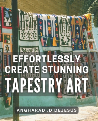 Effortlessly Create Stunning Tapestry Art: A Comprehensive Book to Crafting Mesmerizing Tapestry Pieces with Ease - D DeJesus, Angharad