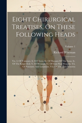 Eight Chirurgical Treatises, On These Following Heads: Viz. I. Of Tumours. Ii. Of Ulcers. Iii. Of Diseases Of The Anus. Iv. Of The King's Evil. V. Of Wounds. Vi. Of Gun-shot Wounds. Vii. Of Fractures And Luxations. Viii. Of The Lues Venerea; Volume 1 - Wiseman, Richard