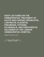 Eight Lectures on the Homoeopathic Treatment of Acute and Chronic Bronchitis, Laryngitis, Pleuritis, Pneumonia, Phthisis Pulmonalis, and Pericarditis, Delivered at the London Homoeopathic Hospital