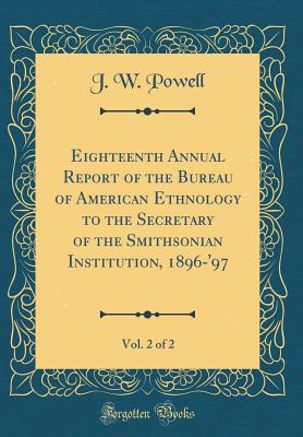 Eighteenth Annual Report of the Bureau of American Ethnology to the Secretary of the Smithsonian Institution, 1896-'97, Vol. 2 of 2 (Classic Reprint) - Powell, J W
