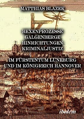 Ein Dunkles Kapitel Der Deutschen Geschichte: Hexenprozesse, Galgenberge, Hinrichtungen, Kriminaljustiz. Im F?rstentum L?neburg Und Im Knigreich Hannover - Blazek, Matthias