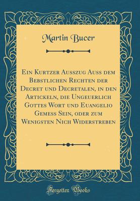 Ein Kurtzer Ausszug Auss Dem Bebstlichen Rechten Der Decret Und Decretalen, in Den Artickeln, Die Ungeuerlich Gottes Wort Und Euangelio Gemess Sein, Oder Zum Wenigsten Nich Widerstreben (Classic Reprint) - Bucer, Martin