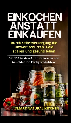 Einkochen anstatt Einkaufen - Durch Selbstversorgung die Umwelt sch?tzen, Geld sparen und gesund leben: Die 150 besten Alternativen zu den beliebtesten Fertigprodukten - Kitchen, Smart Natural