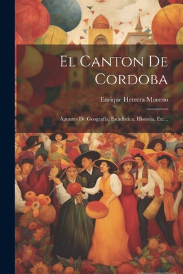 El Canton de Cordoba: Apuntes de Geografia, Estadistica, Historia, Etc... - Moreno, Enrique Herrera