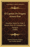 El Capitan de Fragata Arturo Prat: Estudios Sobre Su Vida, y Arturo Prat I El Combate de Iquique (1880)