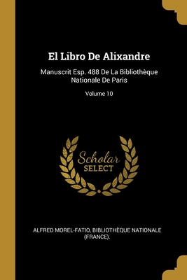 El Libro de Alixandre: Manuscrit Esp. 488 de la Biblioth?que Nationale de Paris; Volume 10 - Morel-Fatio, Alfred, and Biblioth?que Nationale (France) (Creator)