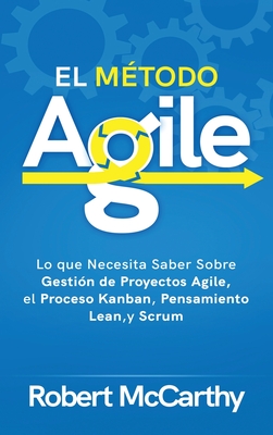 El Mtodo Agile: Lo que Necesita Saber Sobre Gestin de Proyectos Agile, el Proceso Kanban, Pensamiento Lean, y Scrum - McCarthy, Robert
