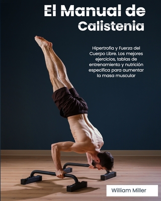 El Manual de Calistenia: Hipertrofia y Fuerza del Cuerpo Libre. Los mejores ejercicios, tablas de entrenamiento y nutricin especfica para aumentar la masa muscular - Miller, William