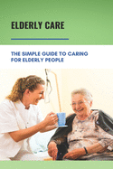 Elderly Care: The Simple Guide To Caring For Elderly People: Eaderly Person Caregiving Easy Guide