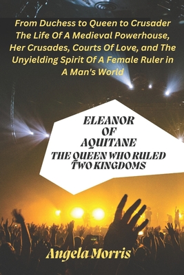 Eleanor of Aquitane: THE QUEEN WHO RULED TWO KINGDOMS: From Duchess to Queen to Crusader - The Life Of A Medieval Powerhouse, Her Crusades, Courts Of Love and The Unyielding Spirit Of A Female Ruler - Morris, Angela