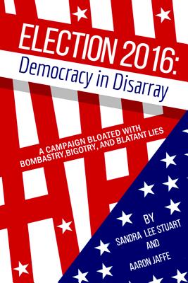 Election 2016: Democracy in Disarray: A Campaign Bloated with Bombastry, Bigotry, and Blatant Lies - Stuart, Sandra Lee, and Jaffe, Aaron