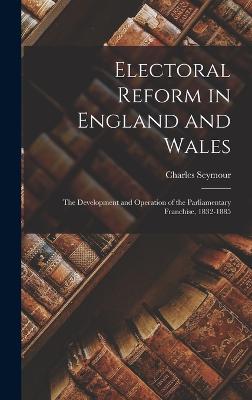 Electoral Reform in England and Wales: The Development and Operation of the Parliamentary Franchise, 1832-1885 - Seymour, Charles