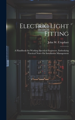 Electric Light Fitting: A Handbook for Working Electrical Engineers, Embodying Practical Notes On Installation Management - Urquhart, John W
