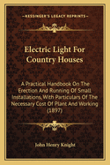 Electric Light for Country Houses: A Practical Handbook on the Erection and Running of Small Installations, with Particulars of the Necessary Cost of Plant and Working (1897)