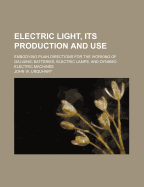 Electric Light, Its Production and Use: Embodying Plain Directions for the Working of Galvanic Batteries, Electric Lamps, and Dynamo-Electric Machines