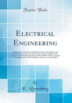 Electrical Engineering: An Elementary Text-Book Suitable for Persons Employed in the Mechanical and Electrical Engineering Trades, for Elementary Students of Electrical Engineering, and for All Who Wish to Acquire a Knowledge of the Chief Principles and P - Rosenberg, E