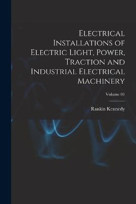 Electrical Installations of Electric Light, Power, Traction and Industrial Electrical Machinery; Volume 01 - Kennedy, Rankin