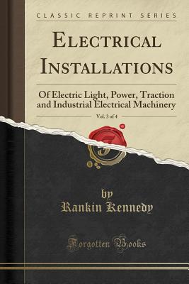 Electrical Installations, Vol. 3 of 4: Of Electric Light, Power, Traction and Industrial Electrical Machinery (Classic Reprint) - Kennedy, Rankin