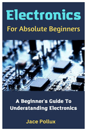 Electronics For Absolute Beginners: A Beginner's Guide To Understanding Electronics