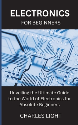 Electronics for Beginners: Unveiling the Ultimate Guide to the World of Electronics for Absolute Beginners - Light, Charles