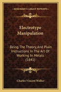 Electrotype Manipulation: Being The Theory, And Plain Instructions In The Art Of Working In Metals (1841)