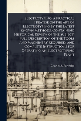 Electrotyping; a Practical Treatise on the art of Electrotyping by the Latest Known Methods, Containing Historical Review of the Subject, Full Description of the Tools and Machinery Required, and Complete Instructions for Operating an Electrotyping Plant - Partridge, Charles S