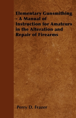 Elementary Gunsmithing - A Manual of Instruction for Amateurs in the Alteration and Repair of Firearms - Frazer, Perry D