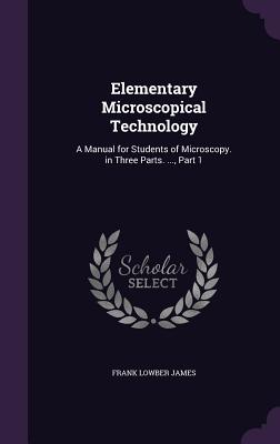 Elementary Microscopical Technology: A Manual for Students of Microscopy. in Three Parts. ..., Part 1 - James, Frank Lowber