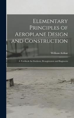 Elementary Principles of Aeroplane Design and Construction: A Textbook for Students, Draughtsmen and Engineers - Arthur, William