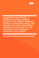 Elementary Woodwork: A Series of Sixteen Lessons Taught in the Senior Grammar Grade at Springfield Mass. and Designed to Give Fundamental Instruction in Use of All the Principal Tools Needed in Carpentry and Joinery