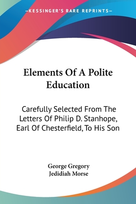 Elements Of A Polite Education: Carefully Selected From The Letters Of Philip D. Stanhope, Earl Of Chesterfield, To His Son - Gregory, George (Editor), and Morse, Jedidiah (Editor)