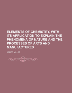 Elements of Chemistry, with Its Application to Explain the Phenomena of Nature and the Processes of Arts and Manufactures