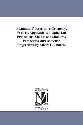 Elements of Descriptive Geometry, With Its Applications to Spherical Projections, Shades and Shadows, Perspective and isometric Projections. by Albert E. Church. - Church, Albert E (Albert Ensign)