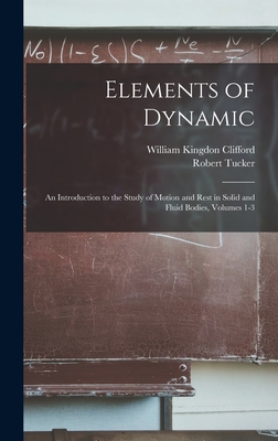 Elements of Dynamic: An Introduction to the Study of Motion and Rest in Solid and Fluid Bodies, Volumes 1-3 - Clifford, William Kingdon, and Tucker, Robert