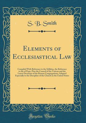 Elements of Ecclesiastical Law: Compiled with Reference to the Syllabus, the Reference to the of Pope, Pius the Council of the Vatican and the Latest Decisions of the Roman Congregations; Adapted Especially to the Discipline of the Church in the United St - Smith, S B