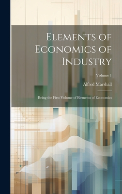 Elements of Economics of Industry: Being the First Volume of Elements of Economics; Volume 1 - Marshall, Alfred