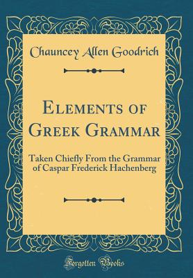 Elements of Greek Grammar: Taken Chiefly from the Grammar of Caspar Frederick Hachenberg (Classic Reprint) - Goodrich, Chauncey Allen