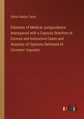 Elements of Medical Jurisprudence: Interspaced with a Copious Selection of Curious and Instructive Cases and Anaylses of Opinions Delivered At Coroners' Inquests - Taylor, Alfred Swaine
