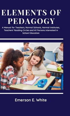 Elements of Pedagogy A Manual for Teachers, Normal Schools, Normal Institutes, Teachers' Reading Circles and All Persons Interested in School Education - White, Emerson E