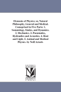 Elements of Physics; Or, Natural Philosophy, General and Medical. Comoprised in Five Parts: 1. Somatology, Statics, and Dynamics. 2. Mechanics. 3. Pneumatics, Hydraulics and Acoustics. 4. Heat and Light. 5. Animal and Medical Physics. by Neill Arnott.