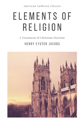 Elements of Religion: A Treatment of Christian Doctrine - Jacobs, Henry Eyster