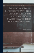 Elements of Static Electricity With Full Description of the Holtz and Tpler Machines and Their Mode of Operating