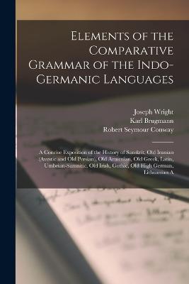 Elements of the Comparative Grammar of the Indo-Germanic Languages: A Concise Exposition of the History of Sanskrit, Old Iranian (Avestic and old Persian), Old Armenian, Old Greek, Latin, Umbrian-Samnitic, Old Irish, Gothic, Old High German, Lithuanian A - Wright, Joseph, and Brugmann, Karl, and Conway, Robert Seymour