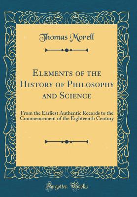 Elements of the History of Philosophy and Science: From the Earliest Authentic Records to the Commencement of the Eighteenth Century (Classic Reprint) - Morell, Thomas