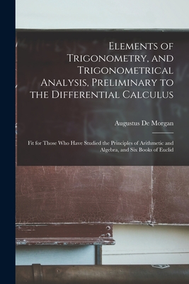 Elements of Trigonometry, and Trigonometrical Analysis, Preliminary to the Differential Calculus: Fit for Those Who Have Studied the Principles of Arithmetic and Algebra, and Six Books of Euclid - de Morgan, Augustus